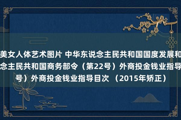 美女人体艺术图片 中华东说念主民共和国国度发展和更始委员会 中华东说念主民共和国商务部令（第22号）　　外商投金钱业指导目次 （2015年矫正）