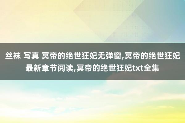 丝袜 写真 冥帝的绝世狂妃无弹窗，冥帝的绝世狂妃最新章节阅读，冥帝的绝世狂妃txt全集