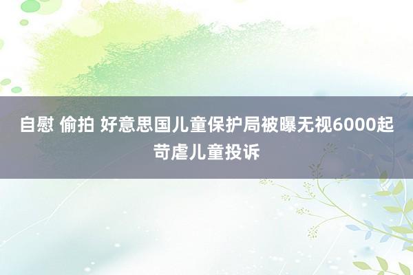 自慰 偷拍 好意思国儿童保护局被曝无视6000起苛虐儿童投诉