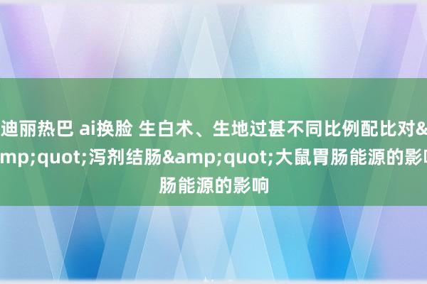 迪丽热巴 ai换脸 生白术、生地过甚不同比例配比对&quot;泻剂结肠&quot;大鼠胃肠能源的影响