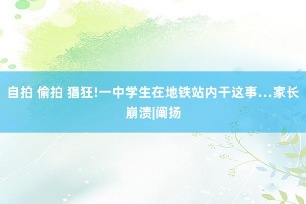 自拍 偷拍 猖狂!一中学生在地铁站内干这事…家长崩溃|阐扬