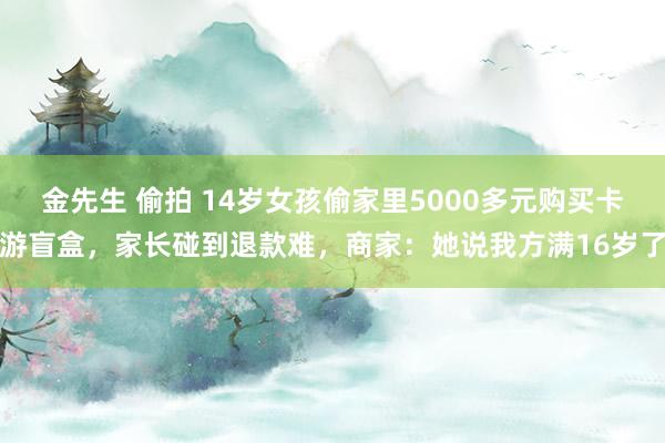 金先生 偷拍 14岁女孩偷家里5000多元购买卡游盲盒，家长碰到退款难，商家：她说我方满16岁了