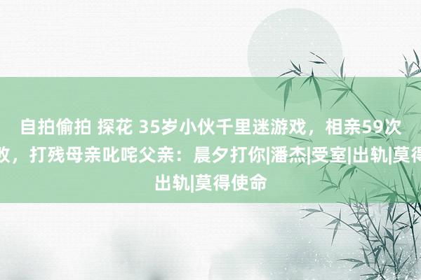 自拍偷拍 探花 35岁小伙千里迷游戏，相亲59次都失败，打残母亲叱咤父亲：晨夕打你|潘杰|受室|出轨|莫得使命