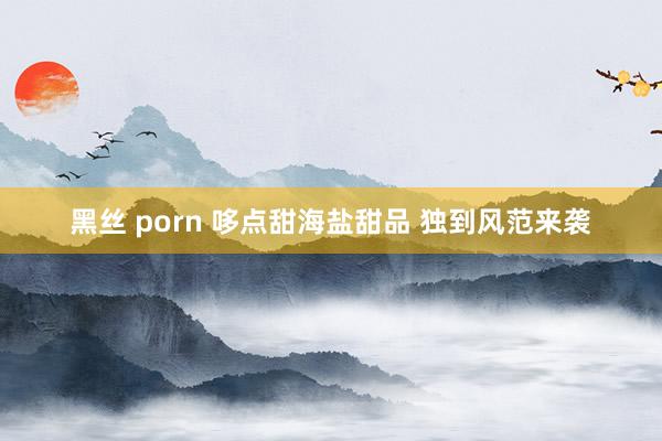 黑丝 porn 哆点甜海盐甜品 独到风范来袭