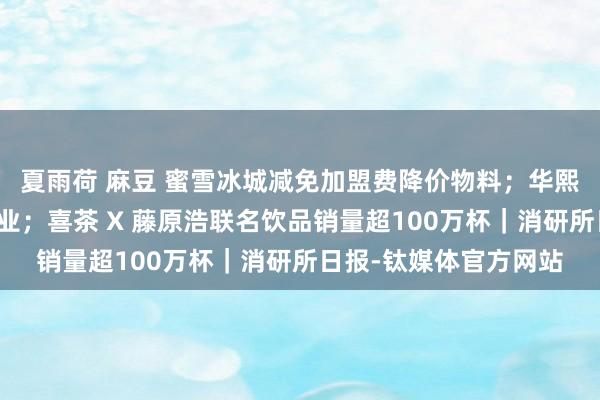 夏雨荷 麻豆 蜜雪冰城减免加盟费降价物料；华熙生物进击胶原卵白产业；喜茶 X 藤原浩联名饮品销量超100万杯｜消研所日报-钛媒体官方网站