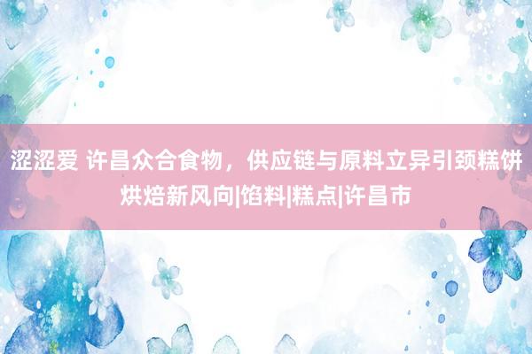 涩涩爱 许昌众合食物，供应链与原料立异引颈糕饼烘焙新风向|馅料|糕点|许昌市