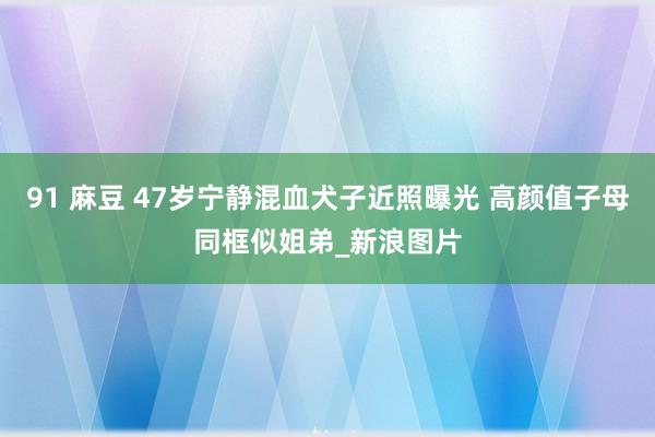 91 麻豆 47岁宁静混血犬子近照曝光 高颜值子母同框似姐弟_新浪图片