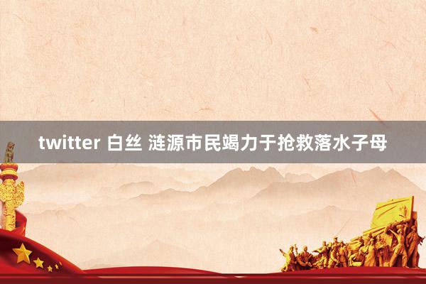 twitter 白丝 涟源市民竭力于抢救落水子母