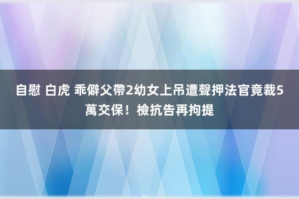 自慰 白虎 乖僻父帶2幼女上吊遭聲押　法官竟裁5萬交保！檢抗告再拘提