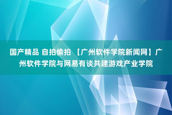 国产精品 自拍偷拍 【广州软件学院新闻网】广州软件学院与网易有谈共建游戏产业学院