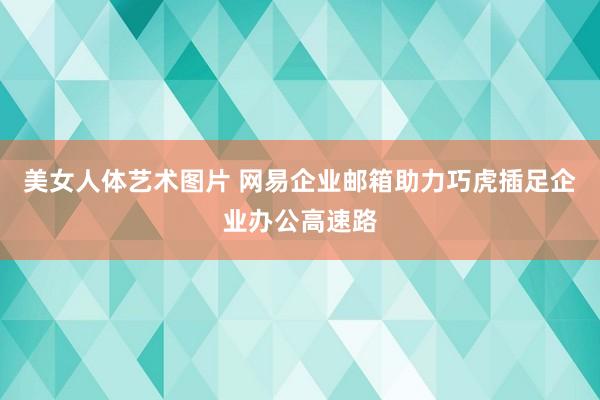 美女人体艺术图片 网易企业邮箱助力巧虎插足企业办公高速路