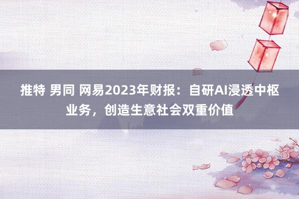 推特 男同 网易2023年财报：自研AI浸透中枢业务，创造生意社会双重价值