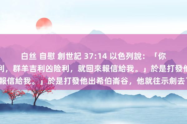 白丝 自慰 創世記 37:14 以色列說：「你去望望你哥哥們吉利凶险利，群羊吉利凶险利，就回來報信給我。」於是打發他出希伯崙谷，他就往示劍去了。