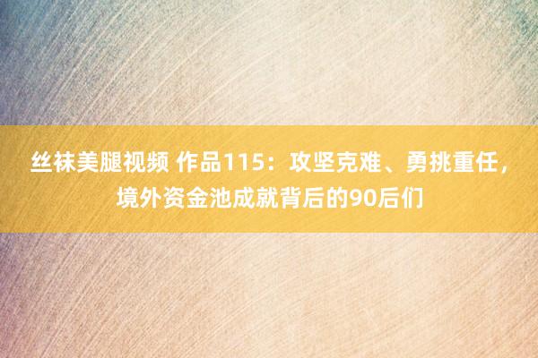 丝袜美腿视频 作品115：攻坚克难、勇挑重任，境外资金池成就背后的90后们