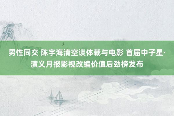 男性同交 陈宇海清空谈体裁与电影 首届中子星·演义月报影视改编价值后劲榜发布