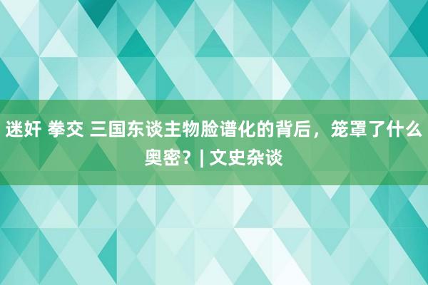 迷奸 拳交 三国东谈主物脸谱化的背后，笼罩了什么奥密？| 文史杂谈