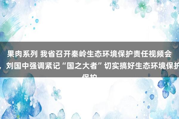 果肉系列 我省召开秦岭生态环境保护责任视频会，刘国中强调紧记“国之大者”切实搞好生态环境保护