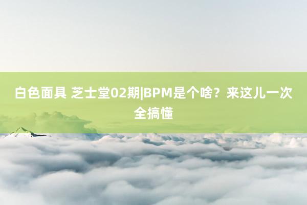 白色面具 芝士堂02期|BPM是个啥？来这儿一次全搞懂