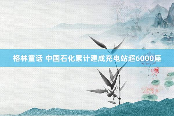 格林童话 中国石化累计建成充电站超6000座