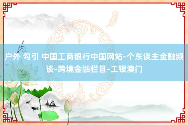 户外 勾引 中国工商银行中国网站-个东谈主金融频谈-跨境金融栏目-工银澳门