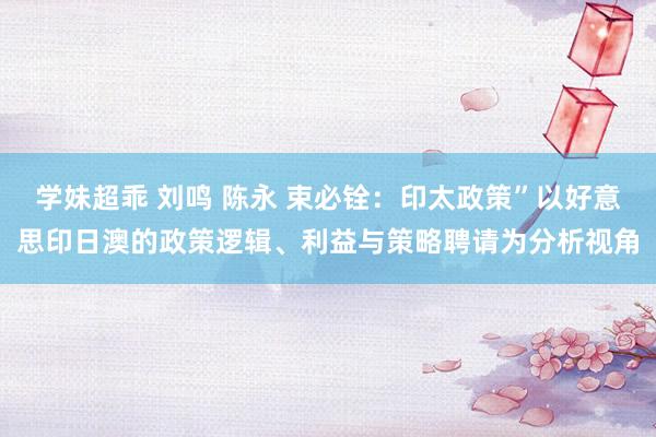 学妹超乖 刘鸣 陈永 束必铨：印太政策”以好意思印日澳的政策逻辑、利益与策略聘请为分析视角