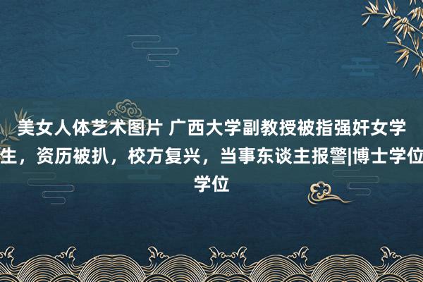 美女人体艺术图片 广西大学副教授被指强奸女学生，资历被扒，校方复兴，当事东谈主报警|博士学位