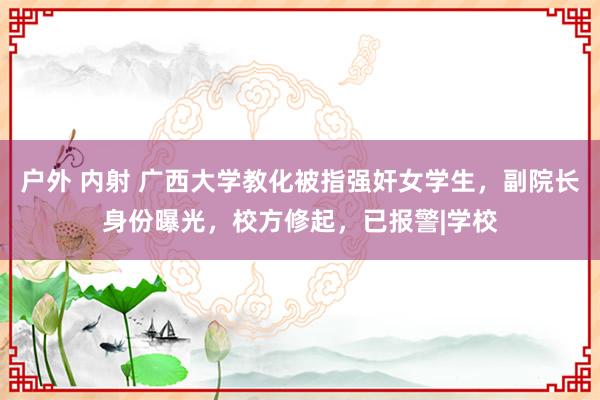 户外 内射 广西大学教化被指强奸女学生，副院长身份曝光，校方修起，已报警|学校