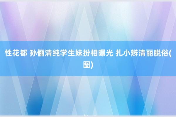 性花都 孙俪清纯学生妹扮相曝光 扎小辫清丽脱俗(图)