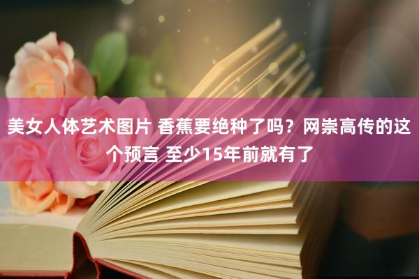 美女人体艺术图片 香蕉要绝种了吗？网崇高传的这个预言 至少15年前就有了