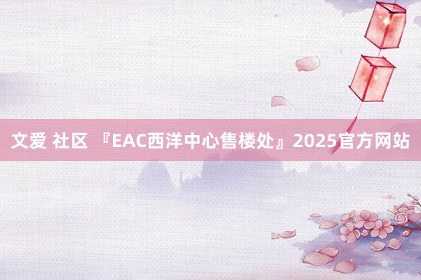 文爱 社区 『EAC西洋中心售楼处』2025官方网站