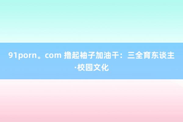 91porn。com 撸起袖子加油干：三全育东谈主·校园文化