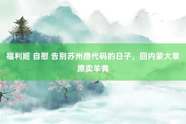 福利姬 自慰 告别苏州撸代码的日子，回内蒙大草原卖羊粪