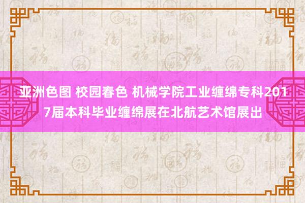 亚洲色图 校园春色 机械学院工业缠绵专科2017届本科毕业缠绵展在北航艺术馆展出