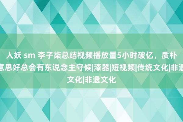 人妖 sm 李子柒总结视频播放量5小时破亿，质朴与好意思好总会有东说念主守候|漆器|短视频|传统文化|非遗文化