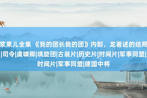 浆果儿全集 《我的团长我的团》内部，龙著述的结局是什么？|司令|虞啸卿|填旋团|古装片|历史片|时间片|军事同盟|建国中将