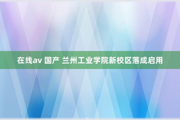 在线av 国产 兰州工业学院新校区落成启用