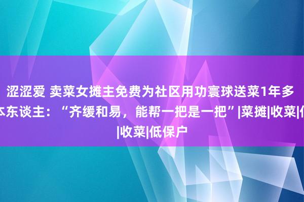 涩涩爱 卖菜女摊主免费为社区用功寰球送菜1年多 对话本东谈主：“齐缓和易，能帮一把是一把”|菜摊|收菜|低保户