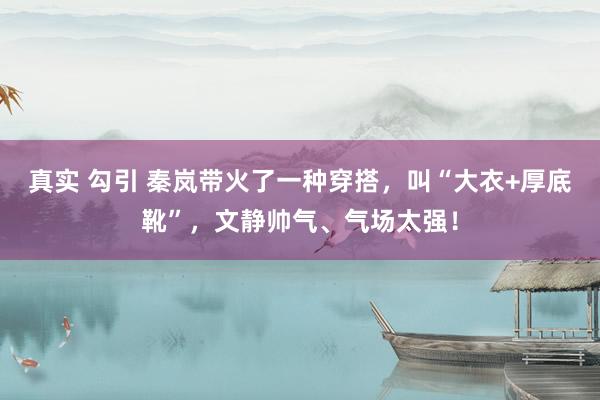 真实 勾引 秦岚带火了一种穿搭，叫“大衣+厚底靴”，文静帅气、气场太强！