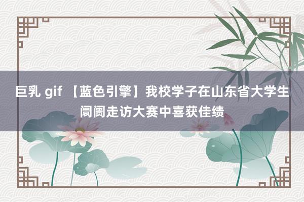 巨乳 gif 【蓝色引擎】我校学子在山东省大学生阛阓走访大赛中喜获佳绩