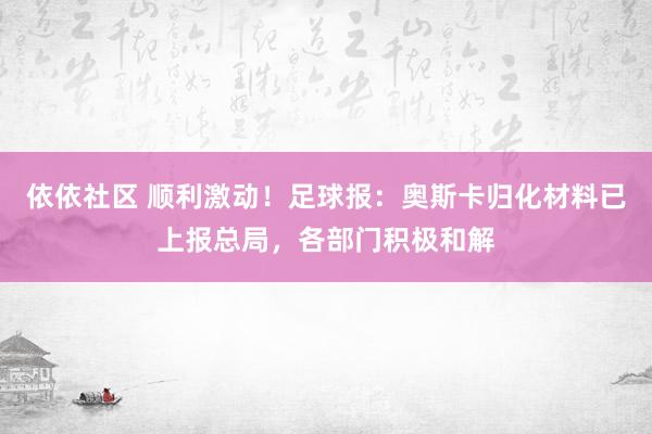 依依社区 顺利激动！足球报：奥斯卡归化材料已上报总局，各部门积极和解