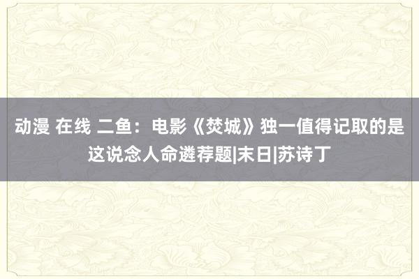 动漫 在线 二鱼：电影《焚城》独一值得记取的是这说念人命遴荐题|末日|苏诗丁