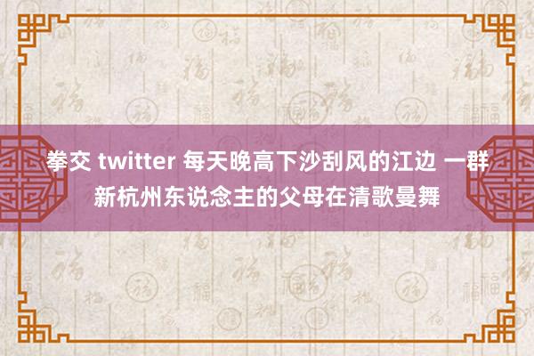 拳交 twitter 每天晚高下沙刮风的江边 一群新杭州东说念主的父母在清歌曼舞