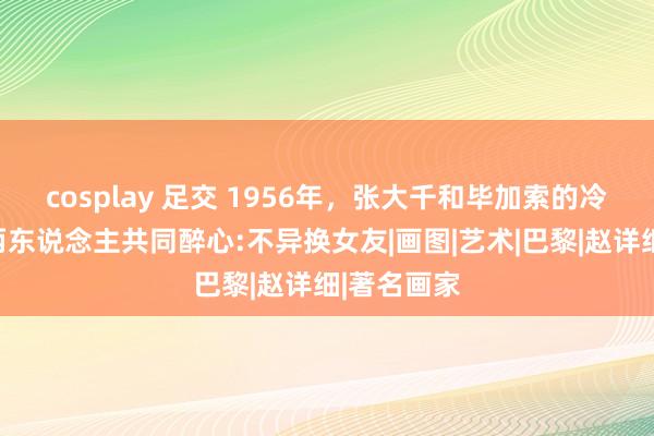 cosplay 足交 1956年，张大千和毕加索的冷漠合影，两东说念主共同醉心:不异换女友|画图|艺术|巴黎|赵详细|著名画家