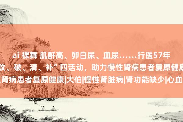 ai 裸舞 肌酐高、卵白尿、血尿……行医57年肾病白叟人贺培坤，“攻、破、清、补”四活动，助力慢性肾病患者复原健康|大伯|慢性肾脏病|肾功能缺少|心血管疾病