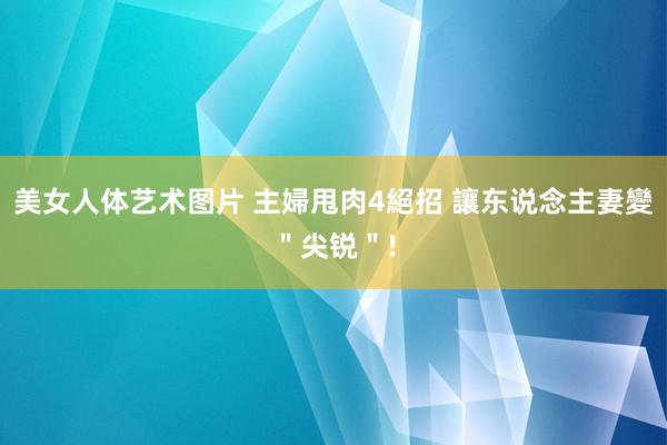 美女人体艺术图片 主婦甩肉4絕招 讓东说念主妻變＂尖锐＂!