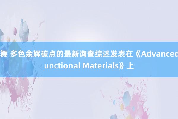 裸舞 多色余辉碳点的最新询查综述发表在《Advanced Functional Materials》上