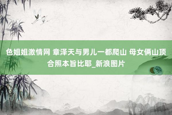 色姐姐激情网 章泽天与男儿一都爬山 母女俩山顶合照本旨比耶_新浪图片