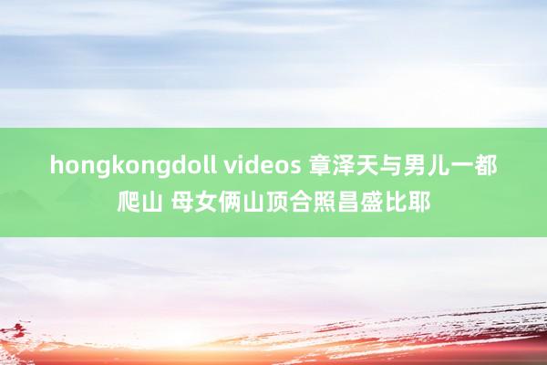 hongkongdoll videos 章泽天与男儿一都爬山 母女俩山顶合照昌盛比耶