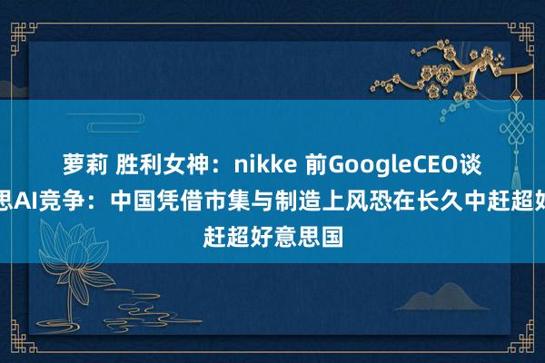 萝莉 胜利女神：nikke 前GoogleCEO谈中好意思AI竞争：中国凭借市集与制造上风恐在长久中赶超好意思国