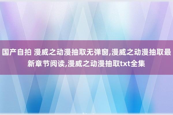 国产自拍 漫威之动漫抽取无弹窗，漫威之动漫抽取最新章节阅读，漫威之动漫抽取txt全集